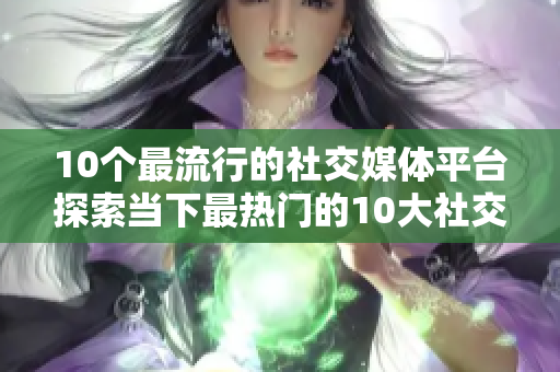 10个最流行的社交媒体平台探索当下最热门的10大社交平台
