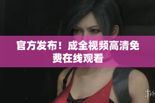 官方发布！成全视频高清免费在线观看