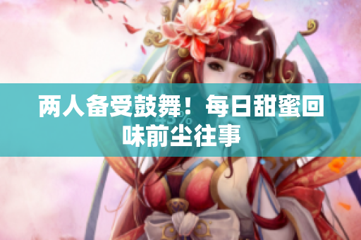 两人备受鼓舞！每日甜蜜回味前尘往事