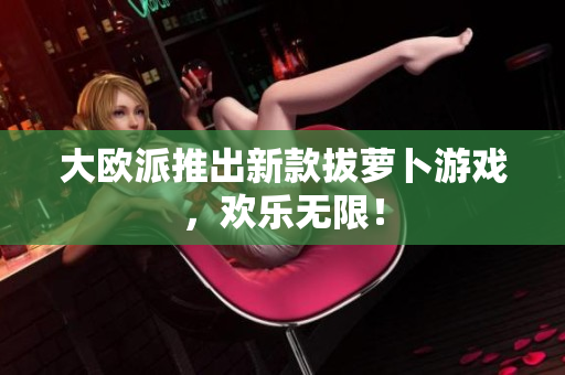 大欧派推出新款拔萝卜游戏，欢乐无限！