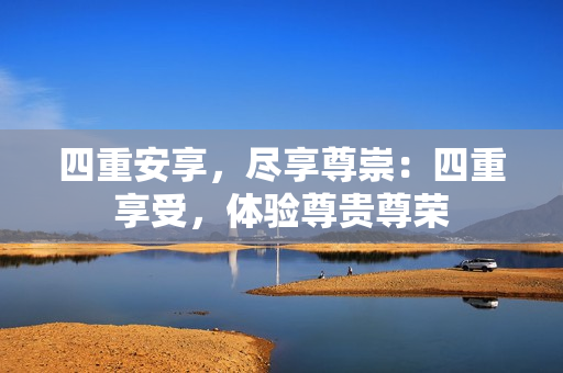 四重安享，尽享尊崇：四重享受，体验尊贵尊荣