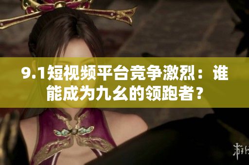 9.1短视频平台竞争激烈：谁能成为九幺的领跑者？