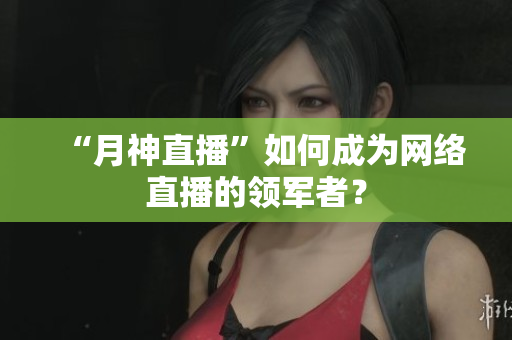 “月神直播”如何成为网络直播的领军者？
