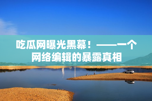 吃瓜网曝光黑幕！——一个网络编辑的暴露真相