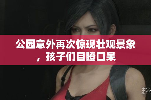 公园意外再次惊现壮观景象，孩子们目瞪口呆