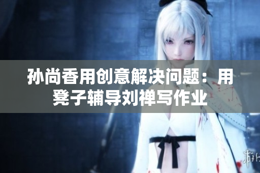 孙尚香用创意解决问题：用凳子辅导刘禅写作业