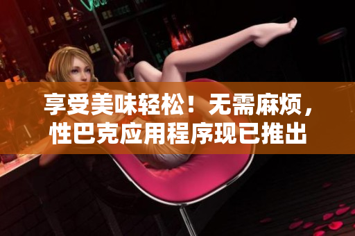 享受美味轻松！无需麻烦，性巴克应用程序现已推出