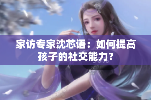 家访专家沈芯语：如何提高孩子的社交能力？