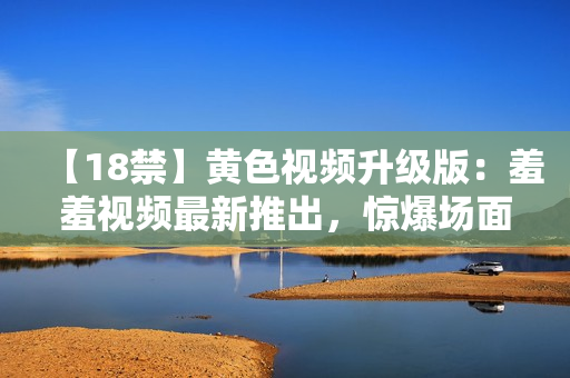 【18禁】黄色视频升级版：羞羞视频最新推出，惊爆场面让你难以自拔！
