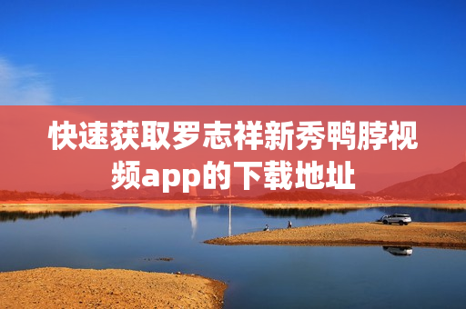 快速获取罗志祥新秀鸭脖视频app的下载地址