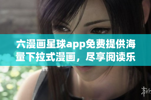 六漫画星球app免费提供海量下拉式漫画，尽享阅读乐趣