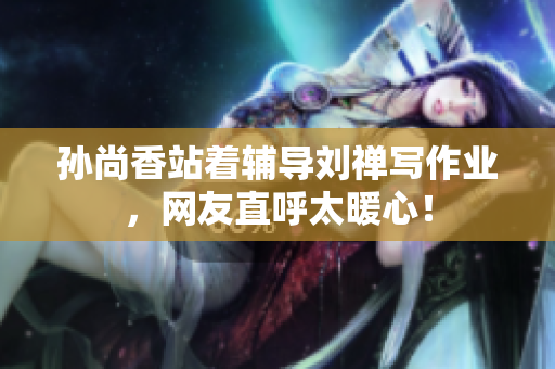 孙尚香站着辅导刘禅写作业，网友直呼太暖心！