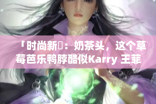 「时尚新寵：奶茶头，这个草莓芭乐鸭脖酷似Karry 王菲发型！」