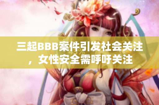 三起BBB案件引发社会关注，女性安全需呼吁关注