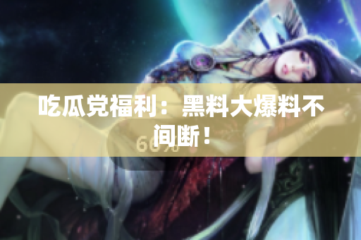 吃瓜党福利：黑料大爆料不间断！
