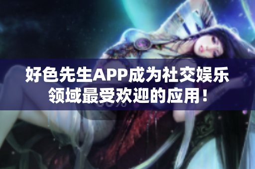 好色先生APP成为社交娱乐领域最受欢迎的应用！