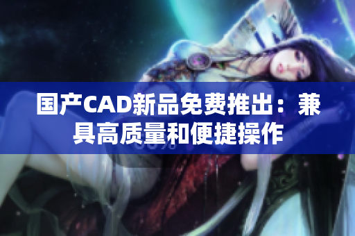 国产CAD新品免费推出：兼具高质量和便捷操作