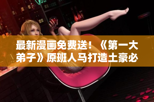 最新漫画免费送！《第一大弟子》原班人马打造土豪必看漫画