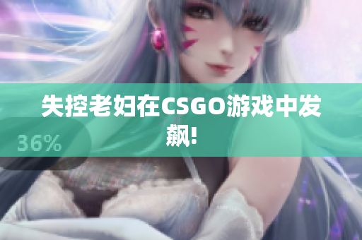 失控老妇在CSGO游戏中发飙!