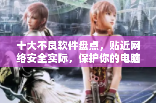 十大不良软件盘点，贴近网络安全实际，保护你的电脑隐私。