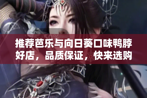 推荐芭乐与向日葵口味鸭脖好店，品质保证，快来选购！