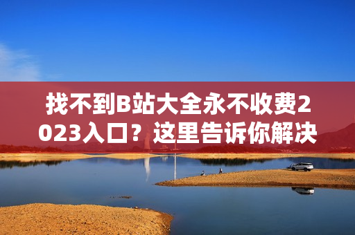 找不到B站大全永不收费2023入口？这里告诉你解决方法