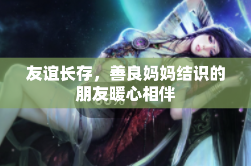 友谊长存，善良妈妈结识的朋友暖心相伴