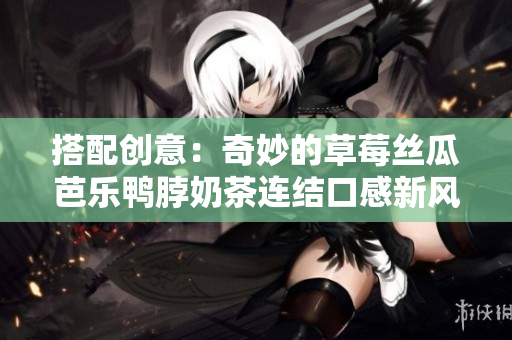 搭配创意：奇妙的草莓丝瓜芭乐鸭脖奶茶连结口感新风味