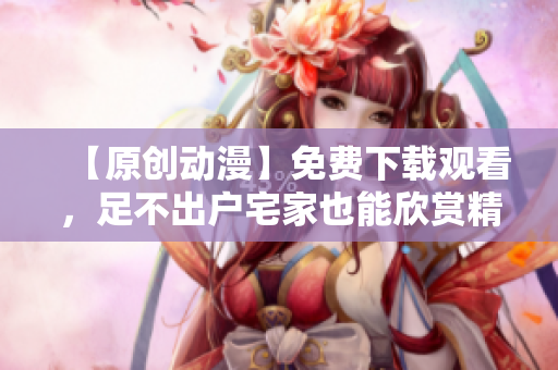 【原创动漫】免费下载观看，足不出户宅家也能欣赏精彩！