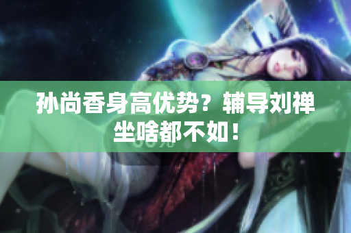 孙尚香身高优势？辅导刘禅坐啥都不如！