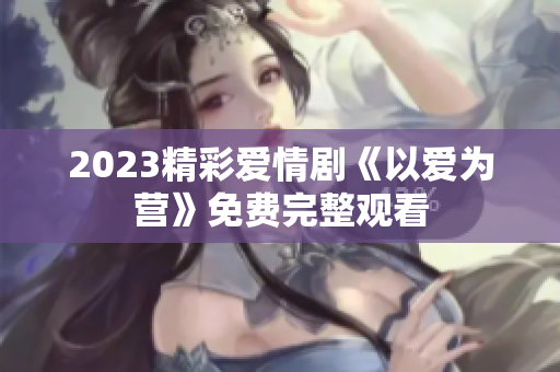 2023精彩爱情剧《以爱为营》免费完整观看