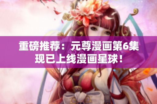 重磅推荐：元尊漫画第6集现已上线漫画星球！