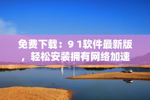 免费下载：9 1软件最新版，轻松安装拥有网络加速