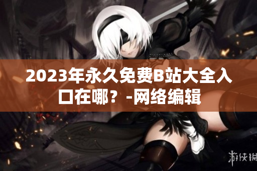 2023年永久免费B站大全入口在哪？-网络编辑