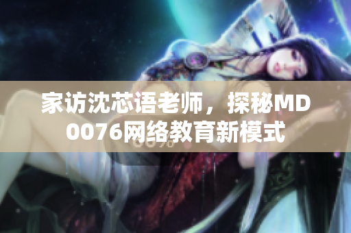 家访沈芯语老师，探秘MD0076网络教育新模式