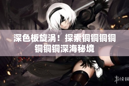 深色板旋涡！探索铜铜铜铜铜铜铜深海秘境