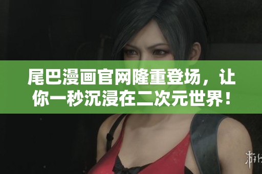 尾巴漫画官网隆重登场，让你一秒沉浸在二次元世界！