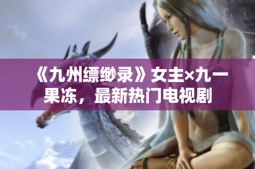 《九州缥缈录》女主×九一果冻，最新热门电视剧
