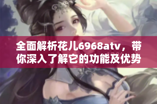 全面解析花儿6968atv，带你深入了解它的功能及优势