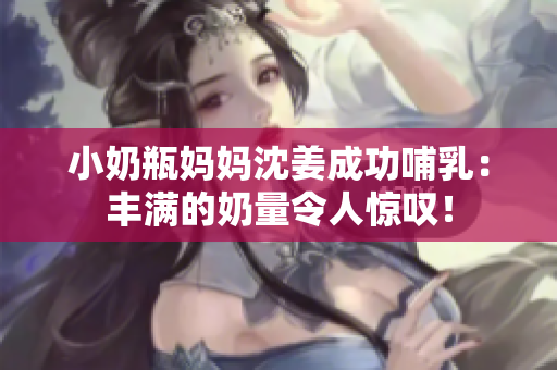 小奶瓶妈妈沈姜成功哺乳：丰满的奶量令人惊叹！