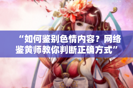 “如何鉴别色情内容？网络鉴黄师教你判断正确方式”