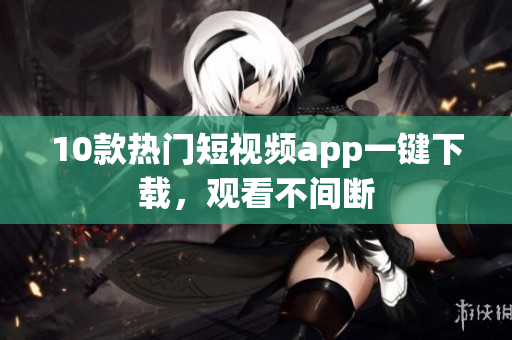 10款热门短视频app一键下载，观看不间断