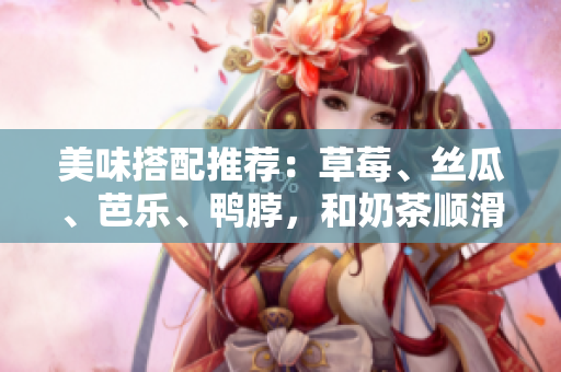 美味搭配推荐：草莓、丝瓜、芭乐、鸭脖，和奶茶顺滑相伴！