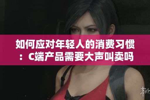 如何应对年轻人的消费习惯：C端产品需要大声叫卖吗？