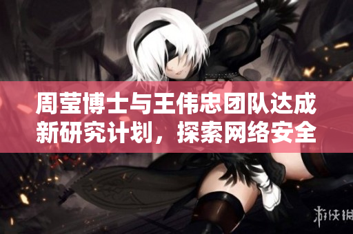 周莹博士与王伟忠团队达成新研究计划，探索网络安全领域