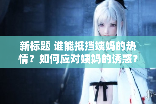 新标题 谁能抵挡姨妈的热情？如何应对姨妈的诱惑？