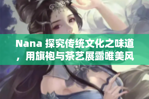 Nana 探究传统文化之味道，用旗袍与茶艺展露唯美风情