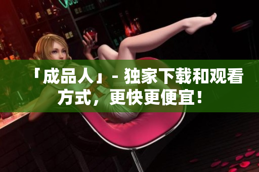 「成品人」- 独家下载和观看方式，更快更便宜！