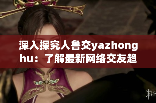 深入探究人鲁交yazhonghu：了解最新网络交友趋势