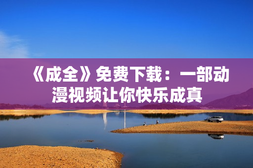 《成全》免费下载：一部动漫视频让你快乐成真
